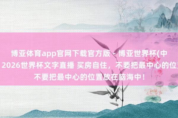 博亚体育app官网下载官方版 - 博亚世界杯(中国)官方入口，2026世界杯文字直播 买房自住，不要把最中心的位置放在脑海中！