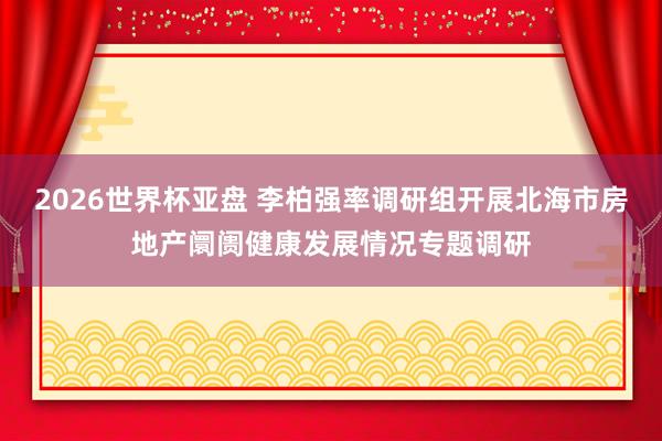2026世界杯亚盘 李柏强率调研组开展北海市房地产阛阓健康发展情况专题调研