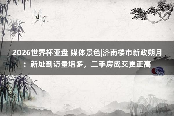2026世界杯亚盘 媒体景色|济南楼市新政朔月：新址到访量增多，二手房成交更正高
