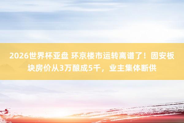 2026世界杯亚盘 环京楼市运转离谱了！固安板块房价从3万酿成5千，业主集体断供