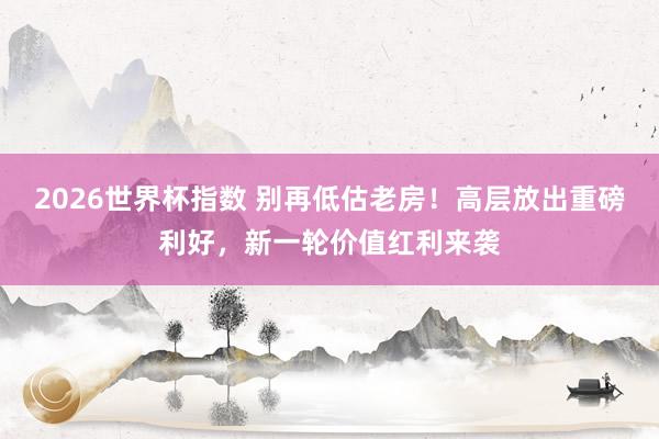 2026世界杯指数 别再低估老房！高层放出重磅利好，新一轮价值红利来袭