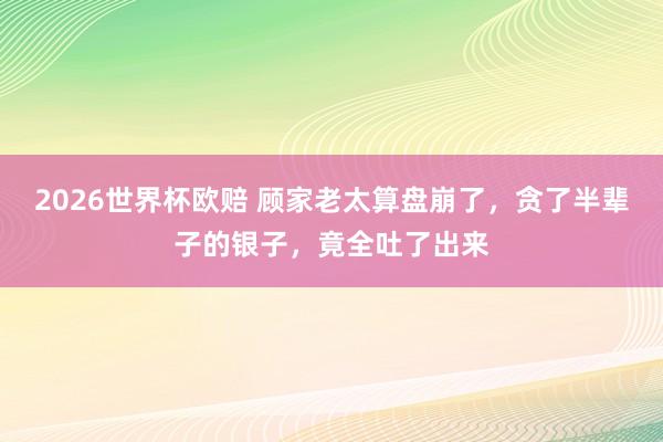 2026世界杯欧赔 顾家老太算盘崩了，贪了半辈子的银子，竟全吐了出来