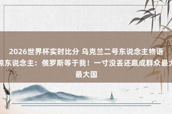 2026世界杯实时比分 乌克兰二号东说念主物语出惊东说念主：俄罗斯等于我！一寸没丢还赢成群众最大国