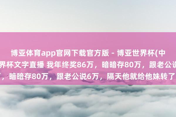 博亚体育app官网下载官方版 - 博亚世界杯(中国)官方入口，2026世界杯文字直播 我年终奖86万，暗暗存80万，跟老公说6万，隔天他就给他妹转了5万