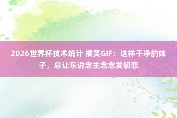 2026世界杯技术统计 搞笑GIF：这样干净的妹子，总让东说念主念念发轫恋