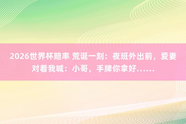 2026世界杯赔率 荒诞一刻：夜班外出前，爱妻对着我喊：小哥，手牌你拿好……
