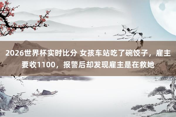 2026世界杯实时比分 女孩车站吃了碗饺子，雇主要收1100，报警后却发现雇主是在救她