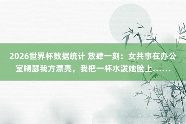 2026世界杯数据统计 放肆一刻：女共事在办公室嘚瑟我方漂亮，我把一杯水泼她脸上……
