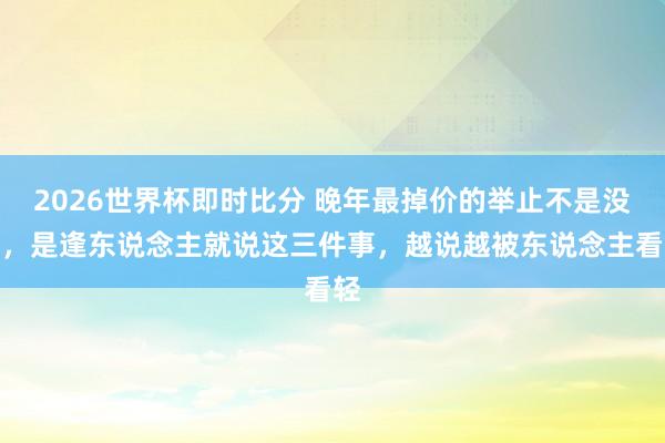 2026世界杯即时比分 晚年最掉价的举止不是没钱，是逢东说念主就说这三件事，越说越被东说念主看轻
