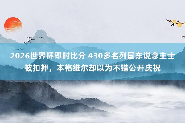 2026世界杯即时比分 430多名列国东说念主士被扣押，本格维尔却以为不错公开庆祝