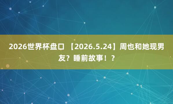 2026世界杯盘口 【2026.5.24】周也和她现男友？睡前故事！？