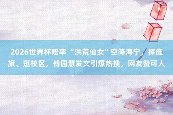 2026世界杯赔率 “洪荒仙女”空降海宁，挥旌旗、逛校区，傅园慧发文引爆热搜，网友赞可人