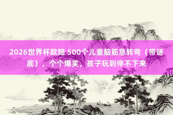 2026世界杯欧赔 500个儿童脑筋急转弯（带谜底），个个爆笑，孩子玩到停不下来