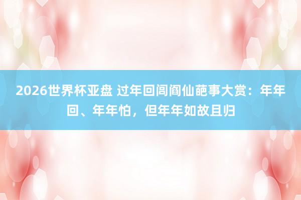 2026世界杯亚盘 过年回闾阎仙葩事大赏：年年回、年年怕，但年年如故且归