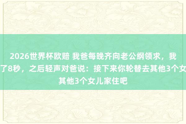 2026世界杯欧赔 我爸每晚齐向老公纲领求，我见到后静了8秒，之后轻声对爸说：接下来你轮替去其他3个女儿家住吧