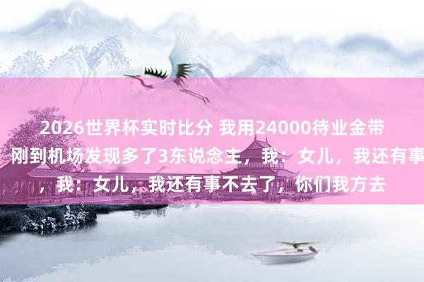 2026世界杯实时比分 我用24000待业金带女儿一家7口云南玩，刚到机场发现多了3东说念主，我：女儿，我还有事不去了，你们我方去