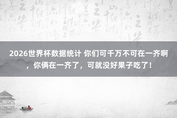 2026世界杯数据统计 你们可千万不可在一齐啊，你俩在一齐了，可就没好果子吃了！