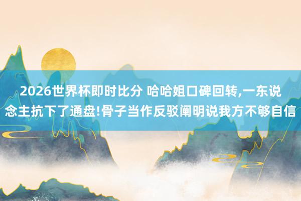 2026世界杯即时比分 哈哈姐口碑回转，一东说念主抗下了通盘!骨子当作反驳阐明说我方不够自信