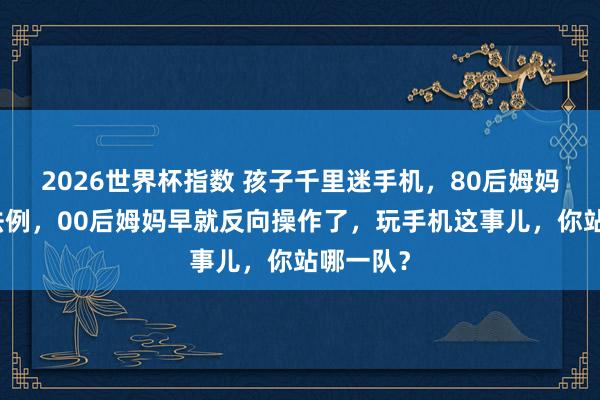2026世界杯指数 孩子千里迷手机，80后姆妈还在立法例，00后姆妈早就反向操作了，玩手机这事儿，你站哪一队？