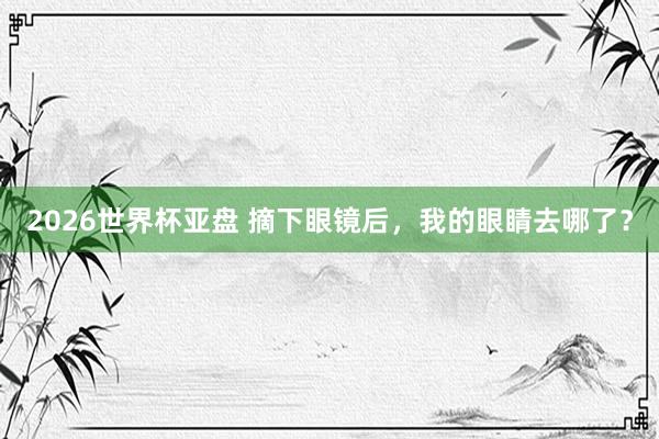 2026世界杯亚盘 摘下眼镜后，我的眼睛去哪了？