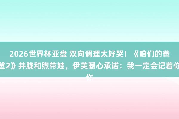 2026世界杯亚盘 双向调理太好哭！《咱们的爸爸2》井胧和煦带娃，伊芙暖心承诺：我一定会记着你