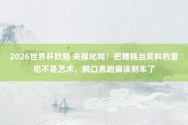 2026世界杯欧赔 央媒叱咤！把糟糕当笑料的冒犯不是艺术，脱口秀跑偏该刹车了