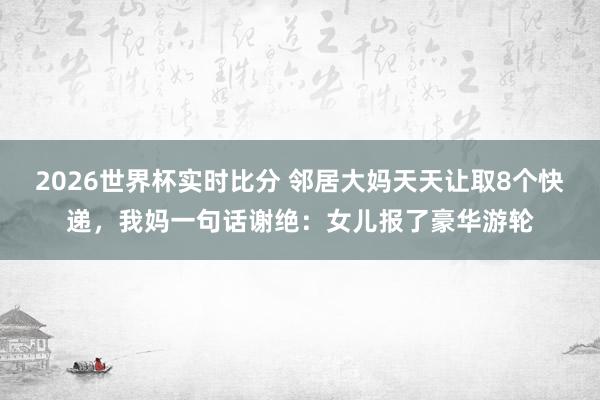 2026世界杯实时比分 邻居大妈天天让取8个快递，我妈一句话谢绝：女儿报了豪华游轮
