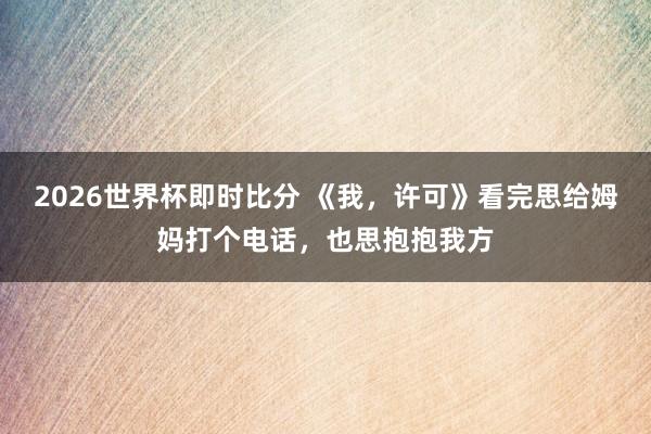 2026世界杯即时比分 《我，许可》看完思给姆妈打个电话，也思抱抱我方