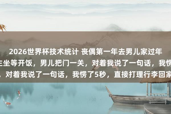 2026世界杯技术统计 丧偶第一年去男儿家过年，亲家来了25口东说念主坐等开饭，男儿把门一关，对着我说了一句话，我愣了5秒，直接打理行李回家