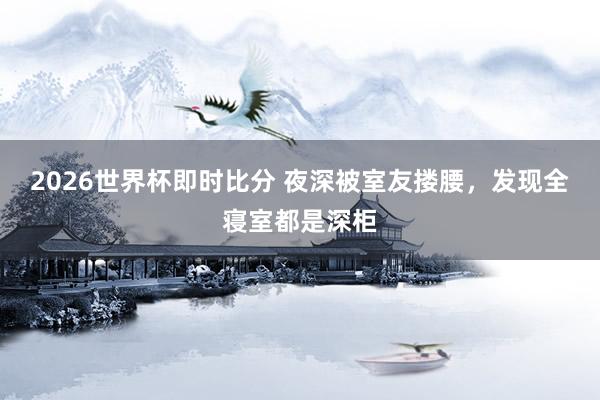 2026世界杯即时比分 夜深被室友搂腰，发现全寝室都是深柜
