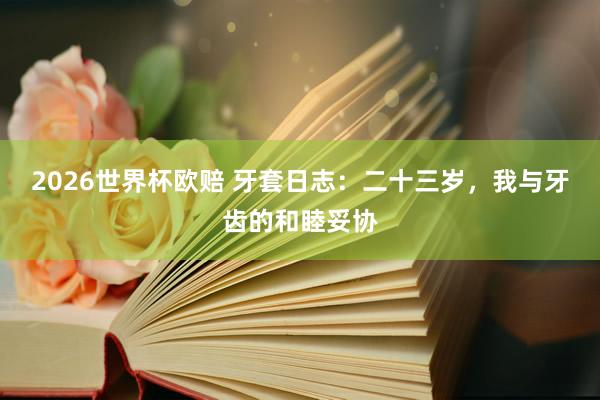 2026世界杯欧赔 牙套日志：二十三岁，我与牙齿的和睦妥协