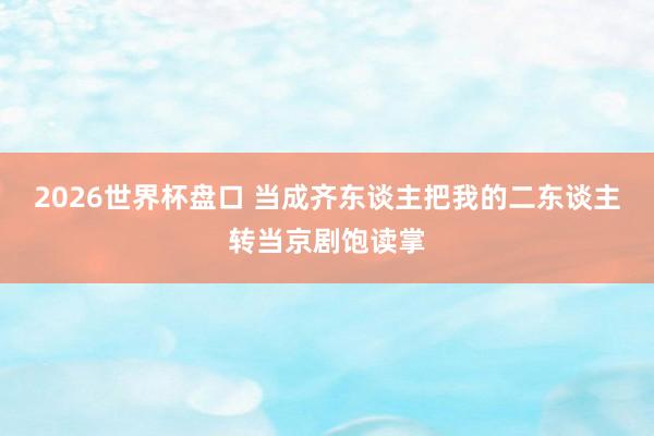 2026世界杯盘口 当成齐东谈主把我的二东谈主转当京剧饱读掌