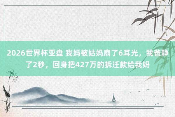 2026世界杯亚盘 我妈被姑妈扇了6耳光，我爸静了2秒，回身把427万的拆迁款给我妈