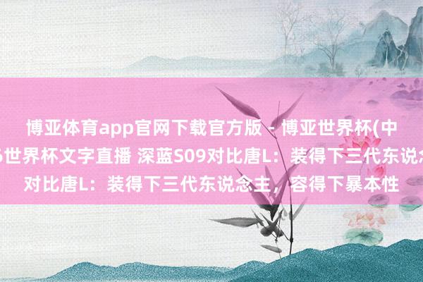 博亚体育app官网下载官方版 - 博亚世界杯(中国)官方入口，2026世界杯文字直播 深蓝S09对比唐L：装得下三代东说念主，容得下暴本性