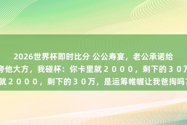 2026世界杯即时比分 公公寿宴，老公承诺给小叔子买婚车，亲戚们夸他大方，我碰杯：你卡里就２０００，剩下的３０万，是运筹帷幄让我爸掏吗？