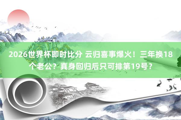 2026世界杯即时比分 云归喜事爆火！三年换18个老公？真身回归后只可排第19号？
