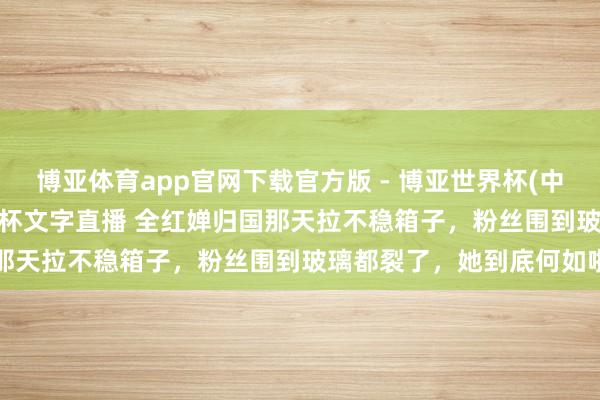 博亚体育app官网下载官方版 - 博亚世界杯(中国)官方入口，2026世界杯文字直播 全红婵归国那天拉不稳箱子，粉丝围到玻璃都裂了，她到底何如啦