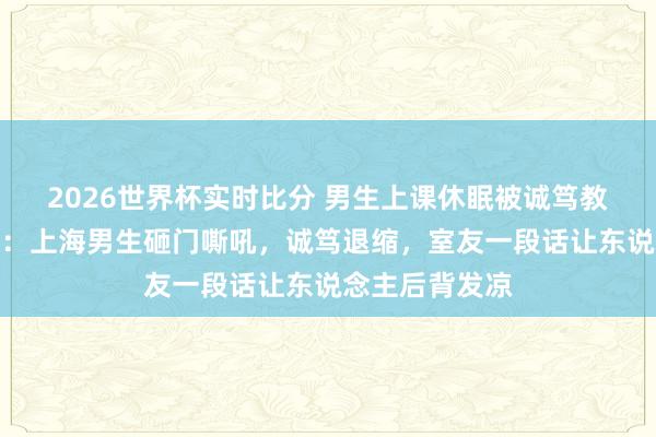 2026世界杯实时比分 男生上课休眠被诚笃教导后砸桌吼怒：上海男生砸门嘶吼，诚笃退缩，室友一段话让东说念主后背发凉