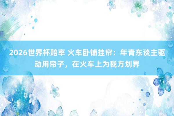 2026世界杯赔率 火车卧铺挂帘：年青东谈主驱动用帘子，在火车上为我方划界