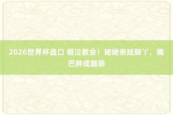 2026世界杯盘口 啜泣教会！姥姥亲娃脚丫，嘴巴肿成腊肠