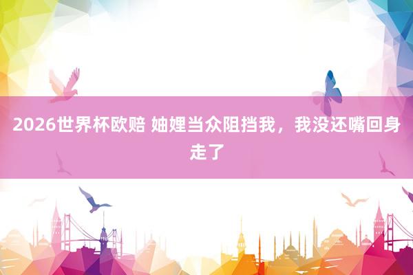 2026世界杯欧赔 妯娌当众阻挡我，我没还嘴回身走了