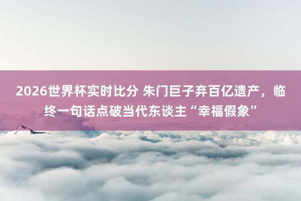 2026世界杯实时比分 朱门巨子弃百亿遗产，临终一句话点破当代东谈主“幸福假象”