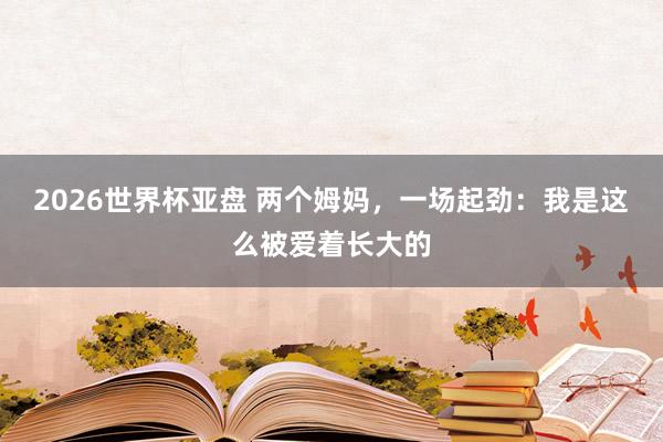 2026世界杯亚盘 两个姆妈，一场起劲：我是这么被爱着长大的
