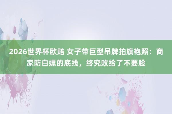 2026世界杯欧赔 女子带巨型吊牌拍旗袍照：商家防白嫖的底线，终究败给了不要脸