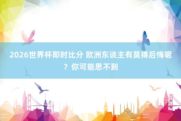 2026世界杯即时比分 欧洲东谈主有莫得后悔呢？你可能思不到