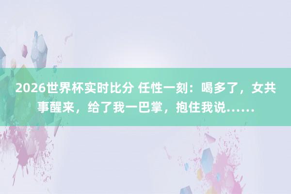 2026世界杯实时比分 任性一刻：喝多了，女共事醒来，给了我一巴掌，抱住我说……