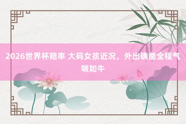 2026世界杯赔率 大码女孩近况，外出确凿全程气喘如牛