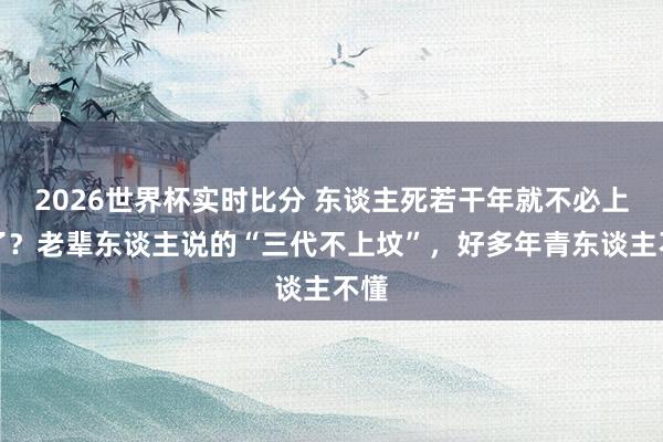 2026世界杯实时比分 东谈主死若干年就不必上坟了？老辈东谈主说的“三代不上坟”，好多年青东谈主不懂