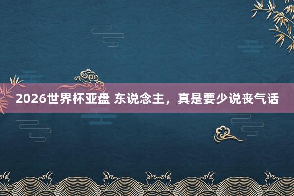 2026世界杯亚盘 东说念主，真是要少说丧气话