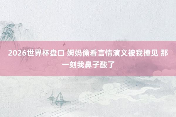 2026世界杯盘口 姆妈偷看言情演义被我撞见 那一刻我鼻子酸了